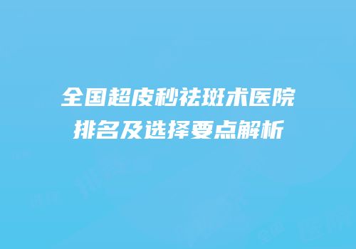 全国超皮秒祛斑术医院排名及选择要点解析