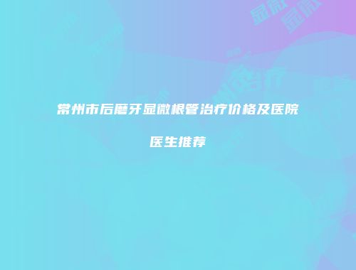 常州市后磨牙显微根管治疗价格及医院医生推荐