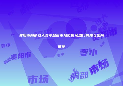贵阳市胸部过大变小整形市场概览及热门价格与医院推荐