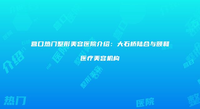 营口热门整形美容医院介绍：大石桥陆合与颐和医疗美容机构