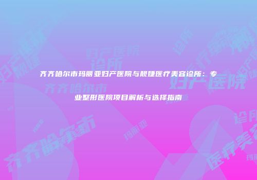 齐齐哈尔市玛丽亚妇产医院与靓婕医疗美容诊所：专业整形医院项目解析与选择指南