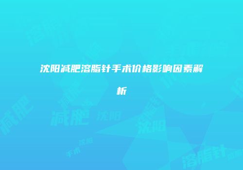 沈阳减肥溶脂针手术价格影响因素解析