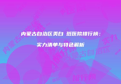 内蒙古自治区美白袪斑医院排行榜：实力清单与特色解析