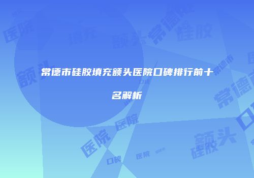 常德市硅胶填充额头医院口碑排行前十名解析