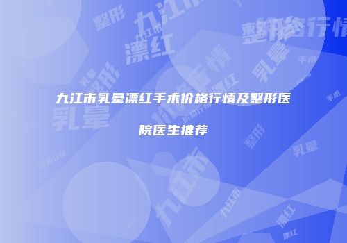 九江市乳晕漂红手术价格行情及整形医院医生推荐
