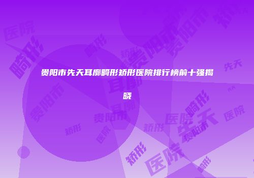 贵阳市先天耳廓畸形矫形医院排行榜前十强揭晓
