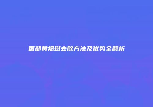 面部黄褐斑去除方法及优势全解析