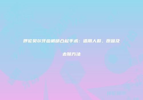 呼伦贝尔牙齿根部凸起手术：适用人群、原因及去除方法