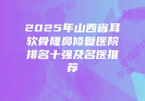 2025年山西省耳软骨隆鼻修复医院排名十强及名医推荐