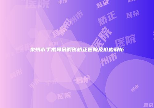 泉州市手术耳朵畸形矫正医院及价格解析