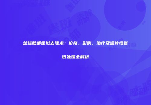 楚雄脸部雀斑去除术：价格、影响、治疗及遗传性雀斑处理全解析