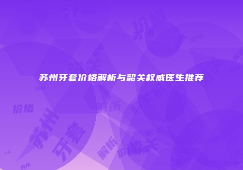 苏州牙套价格解析与韶关权威医生推荐