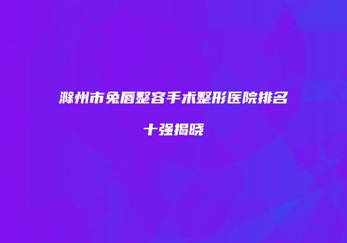 滁州市兔唇整容手术整形医院排名十强揭晓