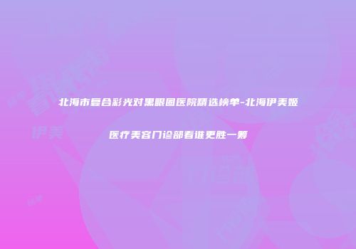 北海市复合彩光对黑眼圈医院精选榜单-北海伊美姬医疗美容门诊部看谁更胜一筹