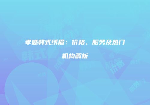 孝感韩式绣眉：价格、服务及热门机构解析