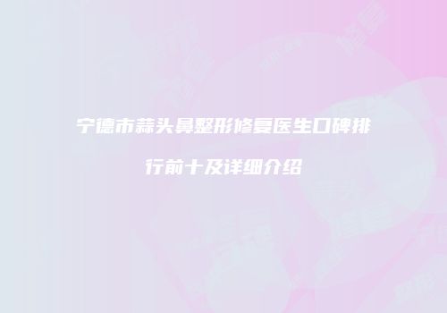 宁德市蒜头鼻整形修复医生口碑排行前十及详细介绍