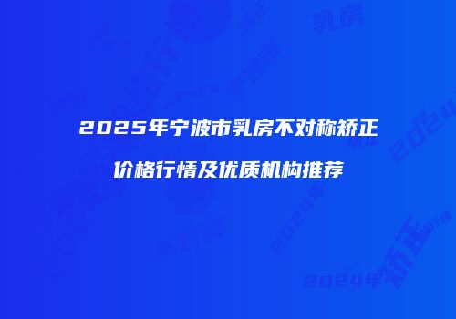 2025年宁波市乳房不对称矫正价格行情及优质机构推荐