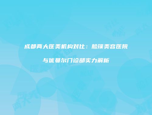成都两大医美机构对比：脸璞美容医院与优蔓尔门诊部实力解析