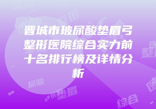 晋城市玻尿酸垫眉弓整形医院综合实力前十名排行榜及详情分析