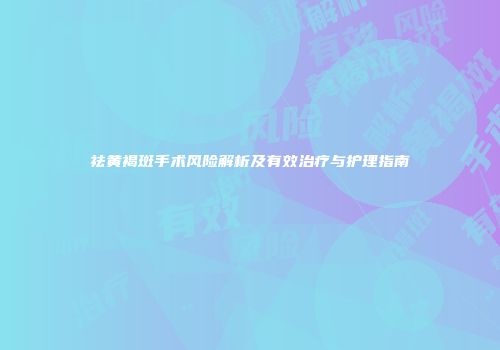祛黄褐斑手术风险解析及有效治疗与护理指南