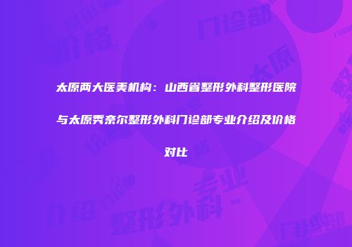 太原两大医美机构：山西省整形外科整形医院与太原秀奈尔整形外科门诊部专业介绍及价格对比