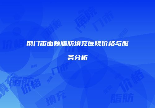 荆门市面颊脂肪填充医院价格与服务分析