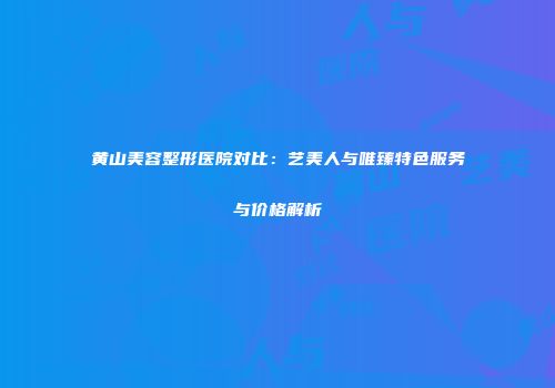 黄山美容整形医院对比：艺美人与唯臻特色服务与价格解析