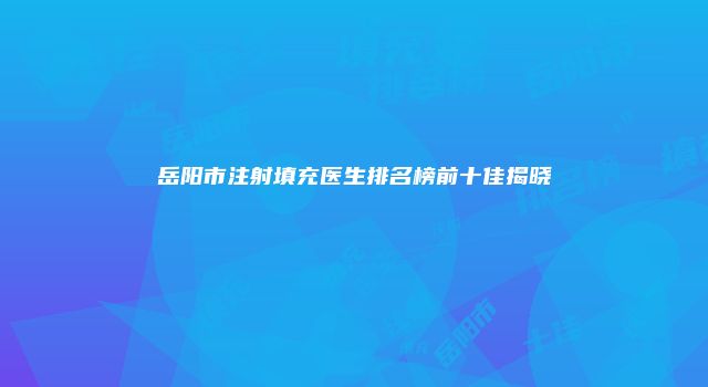 岳阳市注射填充医生排名榜前十佳揭晓