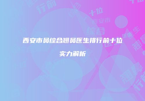西安市鼻综合翘鼻医生排行前十位实力解析