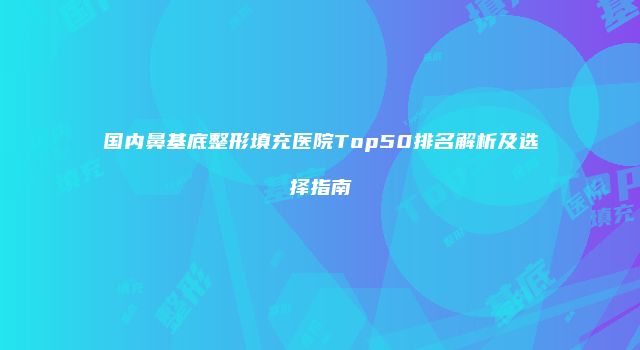国内鼻基底整形填充医院Top50排名解析及选择指南