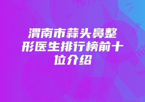 渭南市蒜头鼻整形医生排行榜前十位介绍