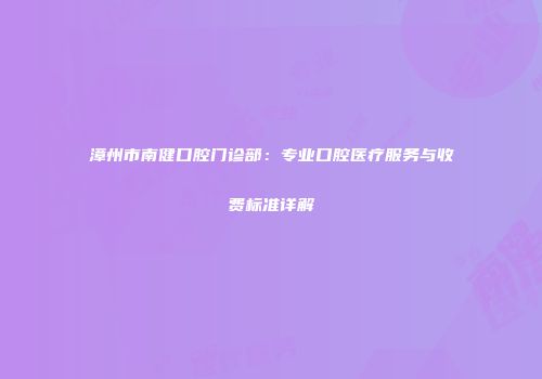 漳州市南健口腔门诊部：专业口腔医疗服务与收费标准详解