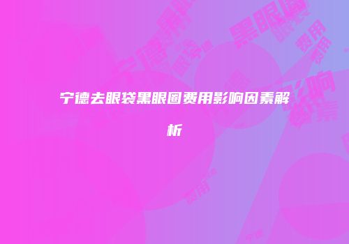 宁德去眼袋黑眼圈费用影响因素解析