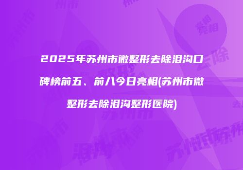2025年苏州市微整形去除泪沟口碑榜前五、前八今日亮相(苏州市微整形去除泪沟整形医院)