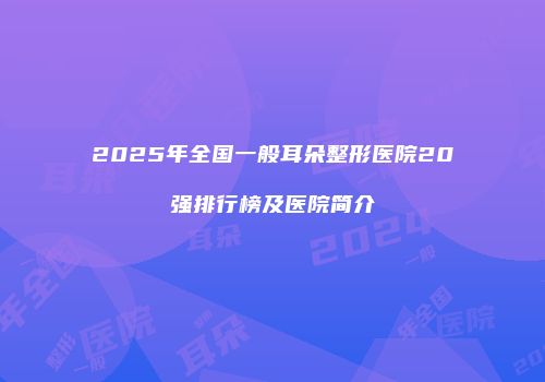 2025年全国一般耳朵整形医院20强排行榜及医院简介