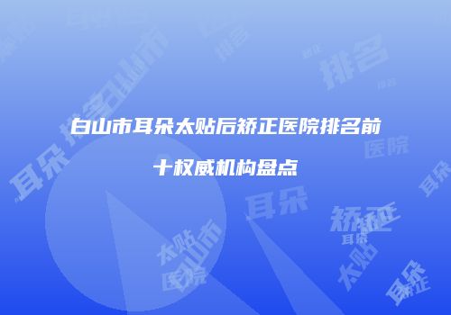 白山市耳朵太贴后矫正医院排名前十权威机构盘点