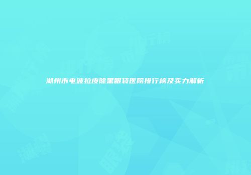 湖州市电波拉皮除黑眼袋医院排行榜及实力解析
