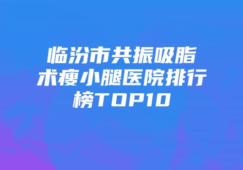 临汾市共振吸脂术瘦小腿医院排行榜TOP10