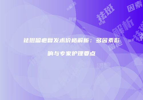 祛斑留疤复发术价格解析：多因素影响与专家护理要点