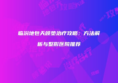 临汾地包天颌垫治疗攻略：方法解析与整形医院推荐