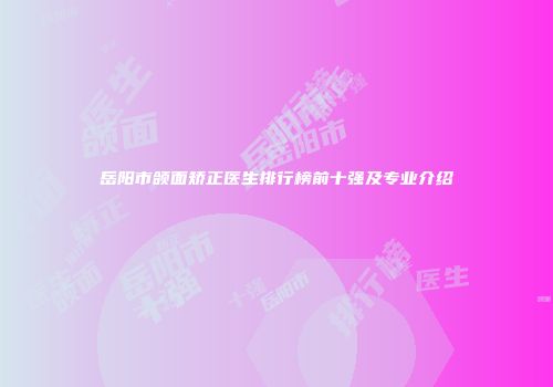 岳阳市颌面矫正医生排行榜前十强及专业介绍