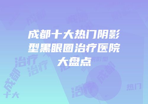 成都十大热门阴影型黑眼圈治疗医院大盘点