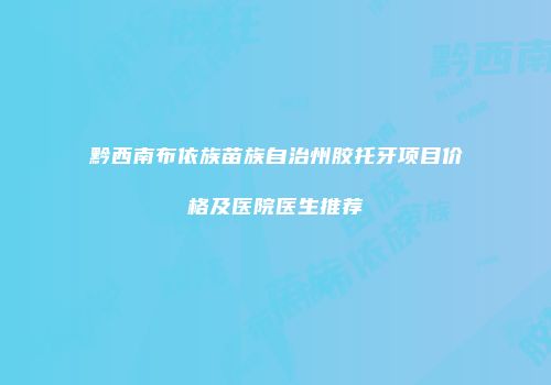 黔西南布依族苗族自治州胶托牙项目价格及医院医生推荐