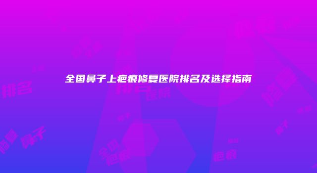 全国鼻子上疤痕修复医院排名及选择指南
