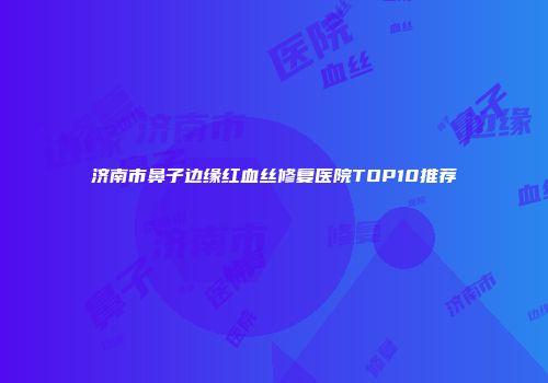 济南市鼻子边缘红血丝修复医院TOP10推荐