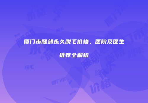 厦门市腿部永久脱毛价格、医院及医生推荐全解析