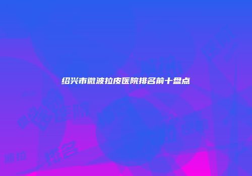 绍兴市微波拉皮医院排名前十盘点