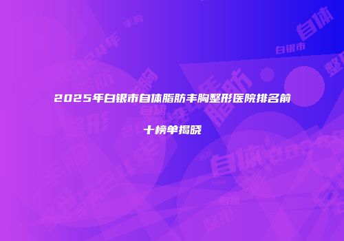 2025年白银市自体脂肪丰胸整形医院排名前十榜单揭晓
