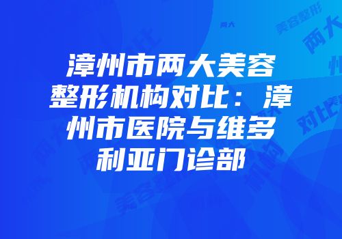 漳州市两大美容整形机构对比：漳州市医院与维多利亚门诊部