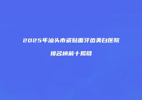 2025年汕头市瓷贴面牙齿美白医院排名榜前十揭晓